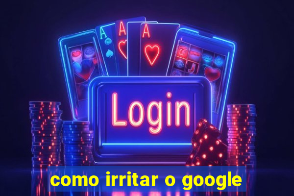 como irritar o google